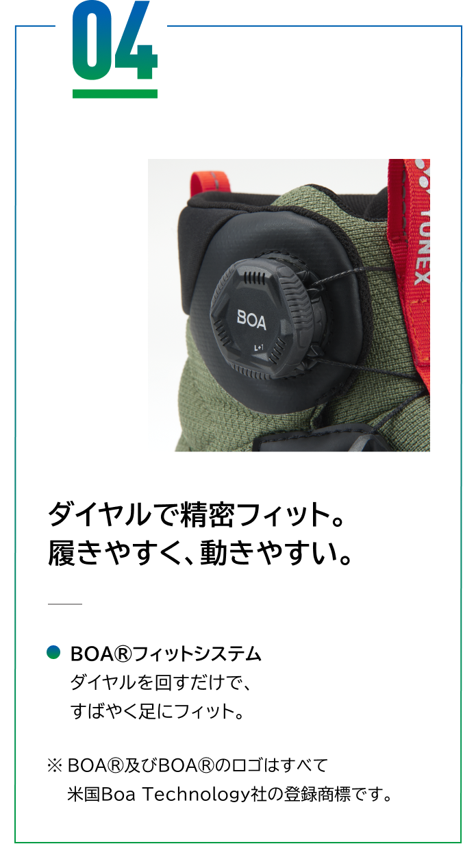 04 ダイヤルで精密フィット。履きやすく、動きやすい。 BOA®フィットシステム ダイヤルを回すだけで、すばやく足にフィット。※BOA®及びBOA®のロゴはすべて米国Boa Technology社の登録商標です。