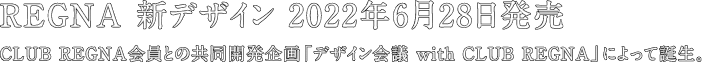 REGNA 新デザイン 2022年6月28日発売 CLUB REGNA会員との共同開発企画「デザイン会議 with CLUB REGNA」によって誕生。